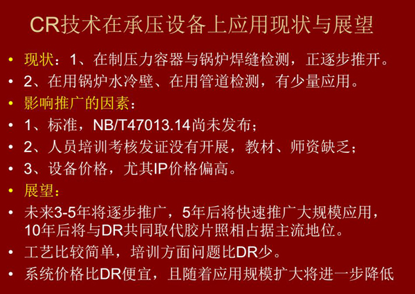 CR技術在在制壓力容器與鍋爐焊縫檢測方面正逐步推開，在鍋爐水冷壁、管道檢測方面也有少量應用，未來3-5年CR將逐步推廣，5年后將快速推廣大規模應用，10年后將與DR技術共同占據無損檢測新技術主流地位