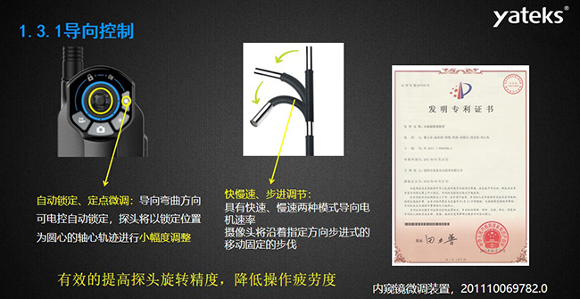 自動鎖定、定點微調(diào)：導(dǎo)向彎曲方向可電控自動鎖定，探頭將以鎖定位置為圓心的軸心軌跡進(jìn)行小幅度調(diào)整； 快慢速、步進(jìn)調(diào)節(jié)：具有快速、慢速兩種模式導(dǎo)向電機(jī)速率，攝像頭將沿著指定方向步進(jìn)式的移動固定的步伐